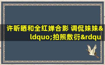 许昕晒和全红婵合影 调侃妹妹“拍照敷衍”